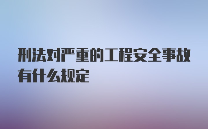 刑法对严重的工程安全事故有什么规定