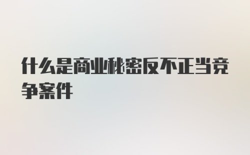 什么是商业秘密反不正当竞争案件