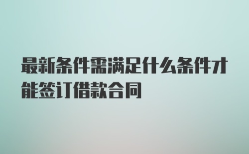 最新条件需满足什么条件才能签订借款合同