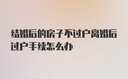 结婚后的房子不过户离婚后过户手续怎么办