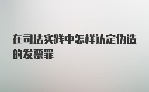 在司法实践中怎样认定伪造的发票罪