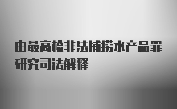 由最高检非法捕捞水产品罪研究司法解释