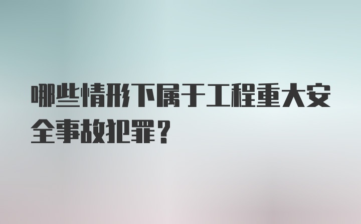 哪些情形下属于工程重大安全事故犯罪?