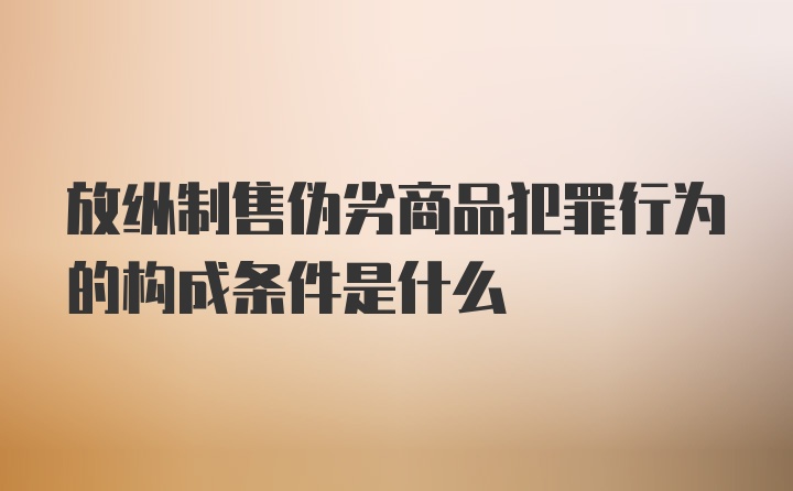 放纵制售伪劣商品犯罪行为的构成条件是什么