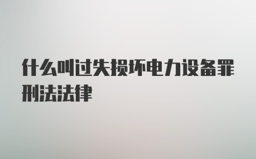 什么叫过失损坏电力设备罪刑法法律