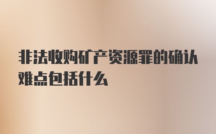 非法收购矿产资源罪的确认难点包括什么