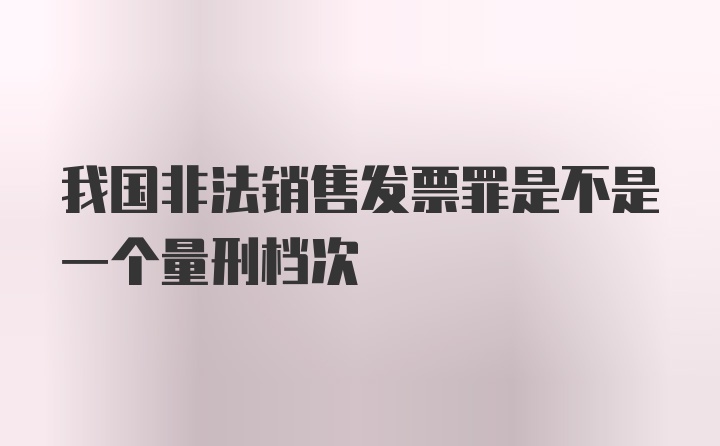 我国非法销售发票罪是不是一个量刑档次