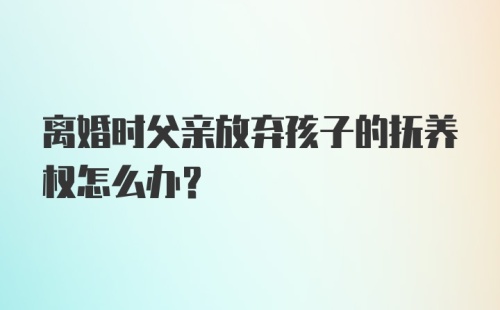 离婚时父亲放弃孩子的抚养权怎么办？