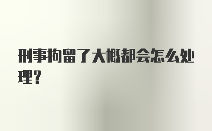 刑事拘留了大概都会怎么处理？