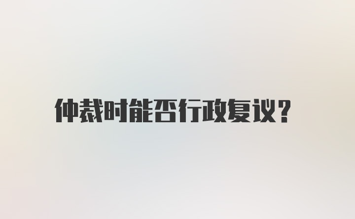 仲裁时能否行政复议？