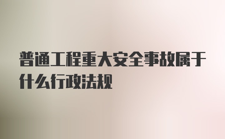 普通工程重大安全事故属于什么行政法规