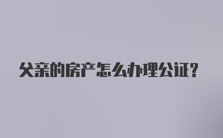 父亲的房产怎么办理公证？