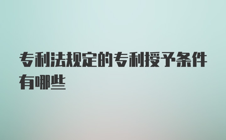 专利法规定的专利授予条件有哪些