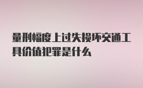 量刑幅度上过失损坏交通工具价值犯罪是什么