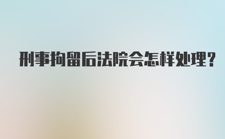 刑事拘留后法院会怎样处理?