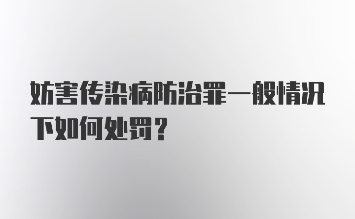 妨害传染病防治罪一般情况下如何处罚？