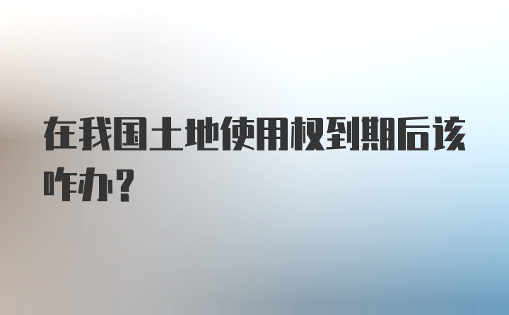 在我国土地使用权到期后该咋办？