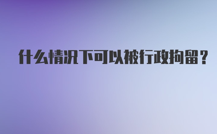 什么情况下可以被行政拘留?