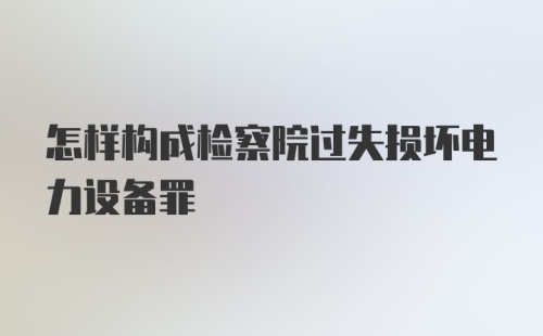 怎样构成检察院过失损坏电力设备罪