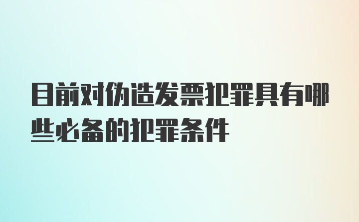 目前对伪造发票犯罪具有哪些必备的犯罪条件