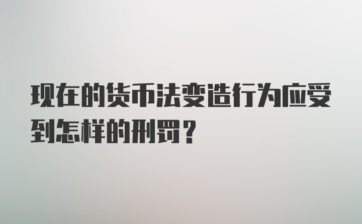 现在的货币法变造行为应受到怎样的刑罚？