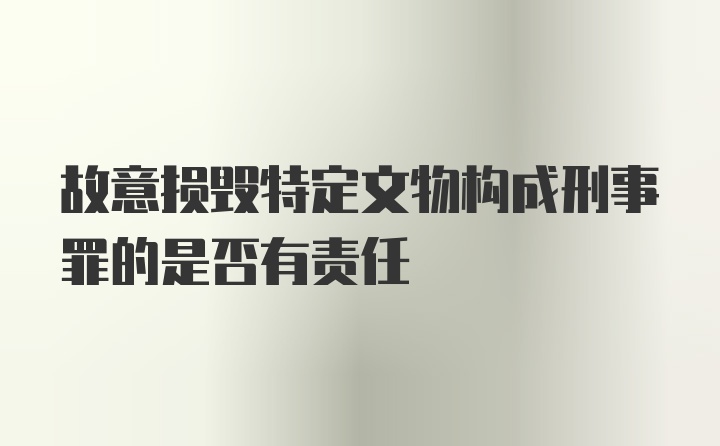 故意损毁特定文物构成刑事罪的是否有责任