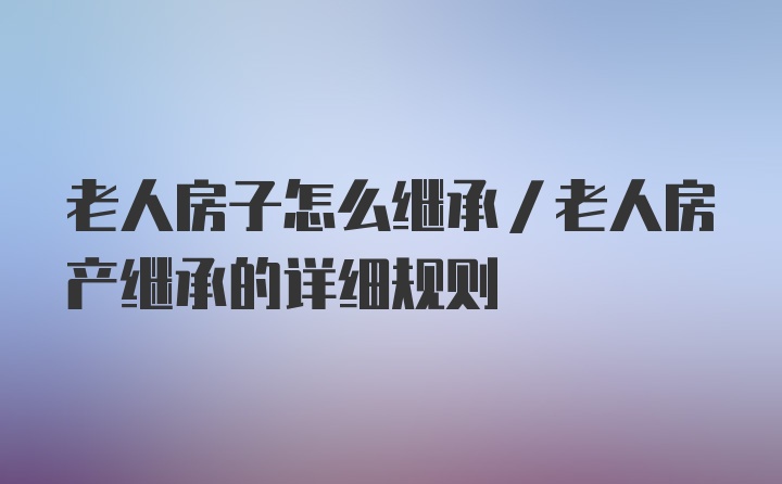 老人房子怎么继承/老人房产继承的详细规则