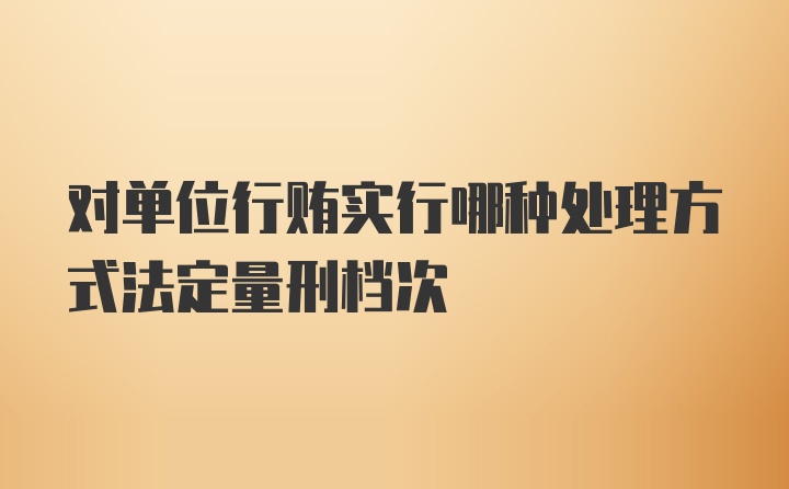 对单位行贿实行哪种处理方式法定量刑档次