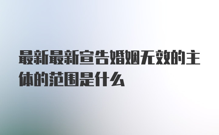 最新最新宣告婚姻无效的主体的范围是什么