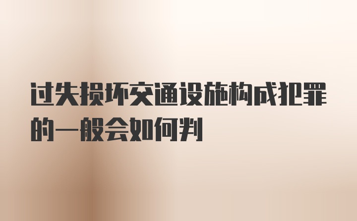 过失损坏交通设施构成犯罪的一般会如何判