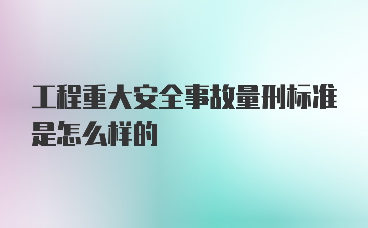 工程重大安全事故量刑标准是怎么样的