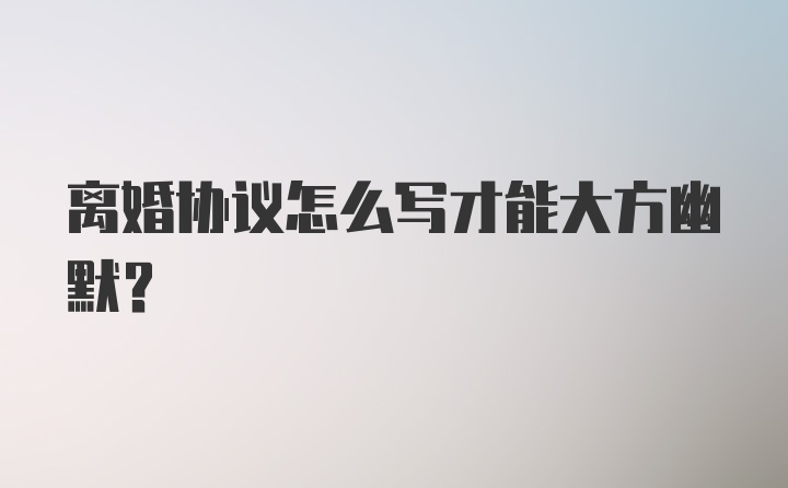 离婚协议怎么写才能大方幽默？