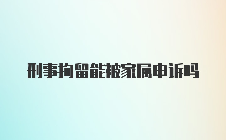 刑事拘留能被家属申诉吗