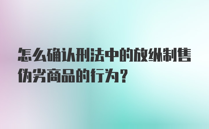 怎么确认刑法中的放纵制售伪劣商品的行为?