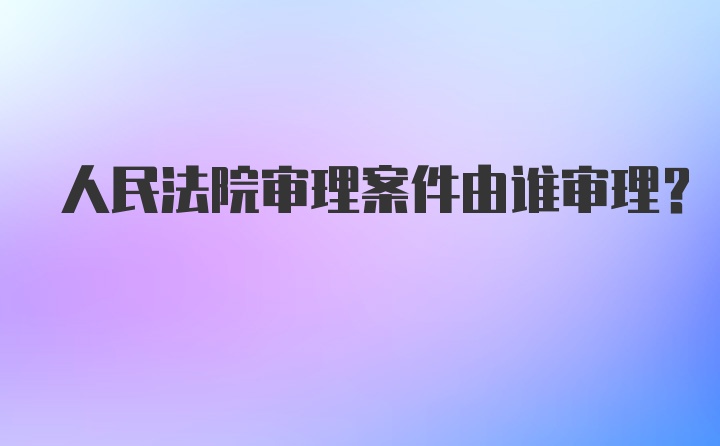 人民法院审理案件由谁审理?