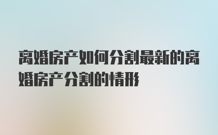 离婚房产如何分割最新的离婚房产分割的情形