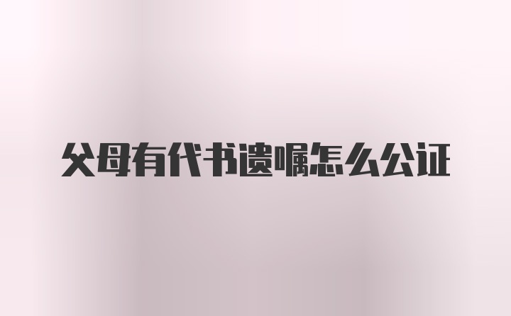 父母有代书遗嘱怎么公证