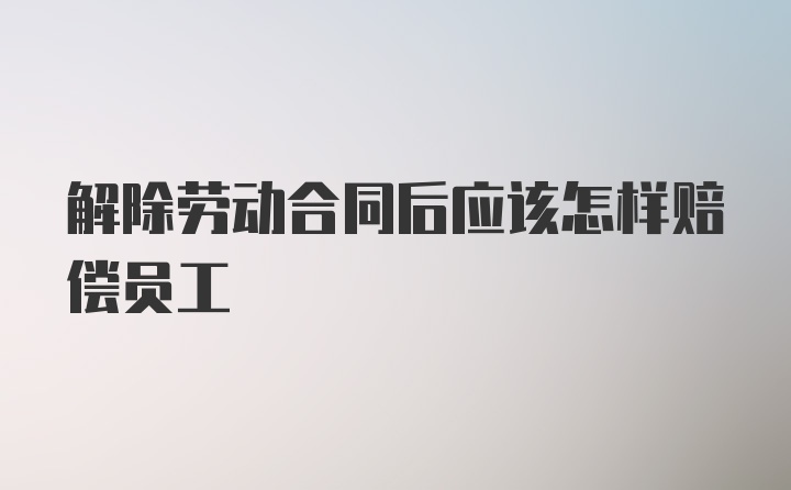 解除劳动合同后应该怎样赔偿员工