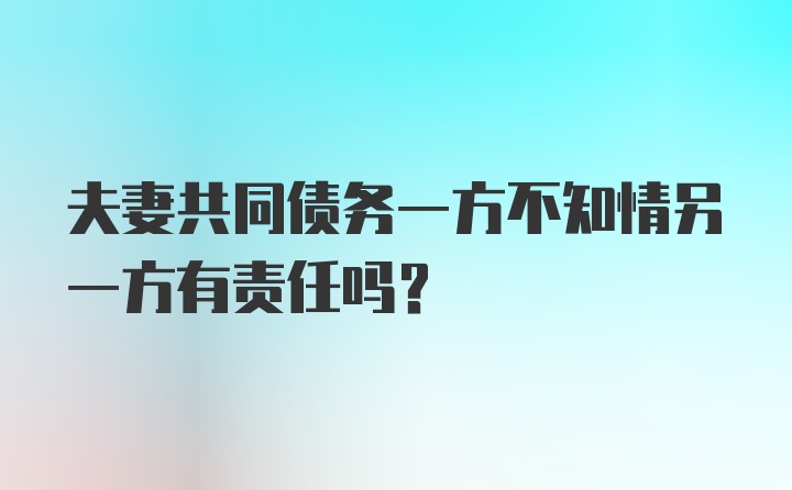 夫妻共同债务一方不知情另一方有责任吗？