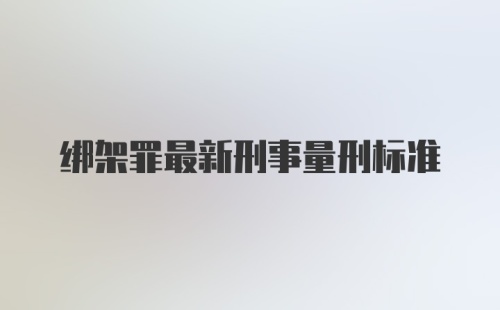 绑架罪最新刑事量刑标准