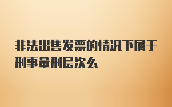 非法出售发票的情况下属于刑事量刑层次么