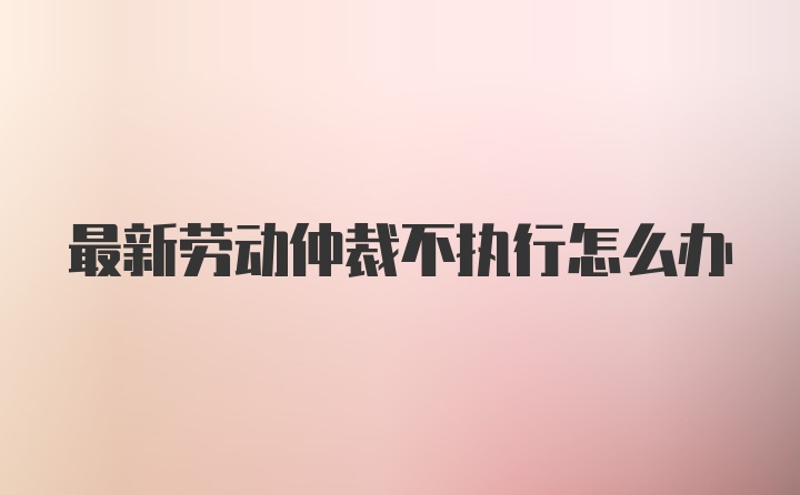 最新劳动仲裁不执行怎么办