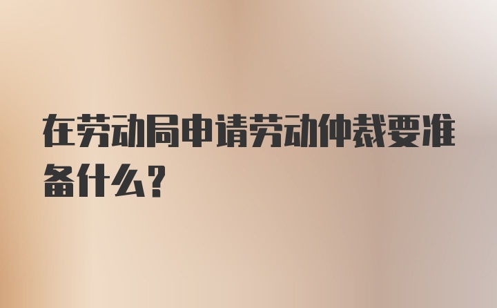 在劳动局申请劳动仲裁要准备什么？