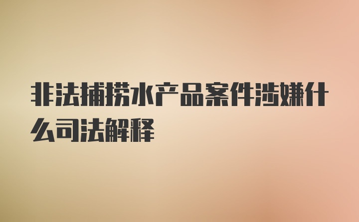 非法捕捞水产品案件涉嫌什么司法解释