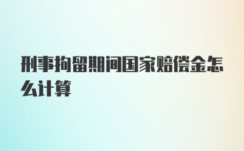 刑事拘留期间国家赔偿金怎么计算