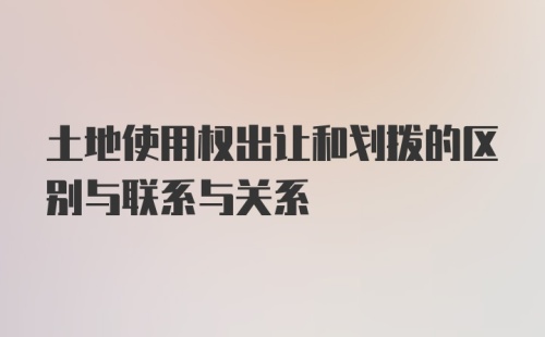 土地使用权出让和划拨的区别与联系与关系