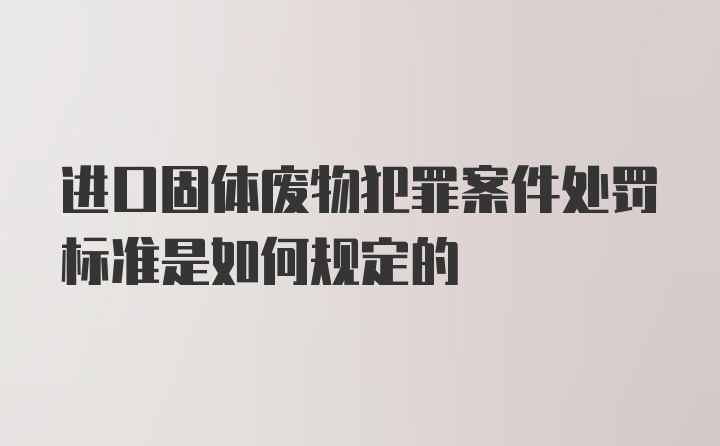 进口固体废物犯罪案件处罚标准是如何规定的