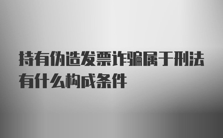 持有伪造发票诈骗属于刑法有什么构成条件