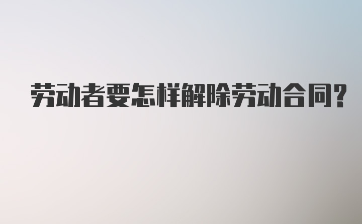 劳动者要怎样解除劳动合同？