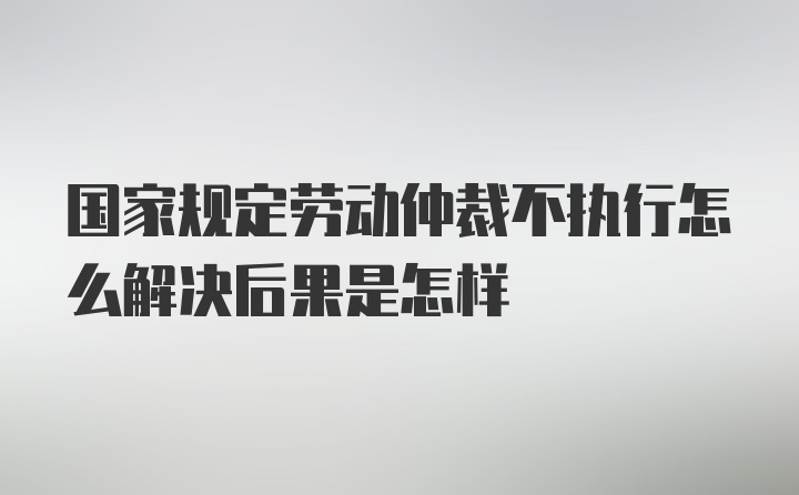 国家规定劳动仲裁不执行怎么解决后果是怎样